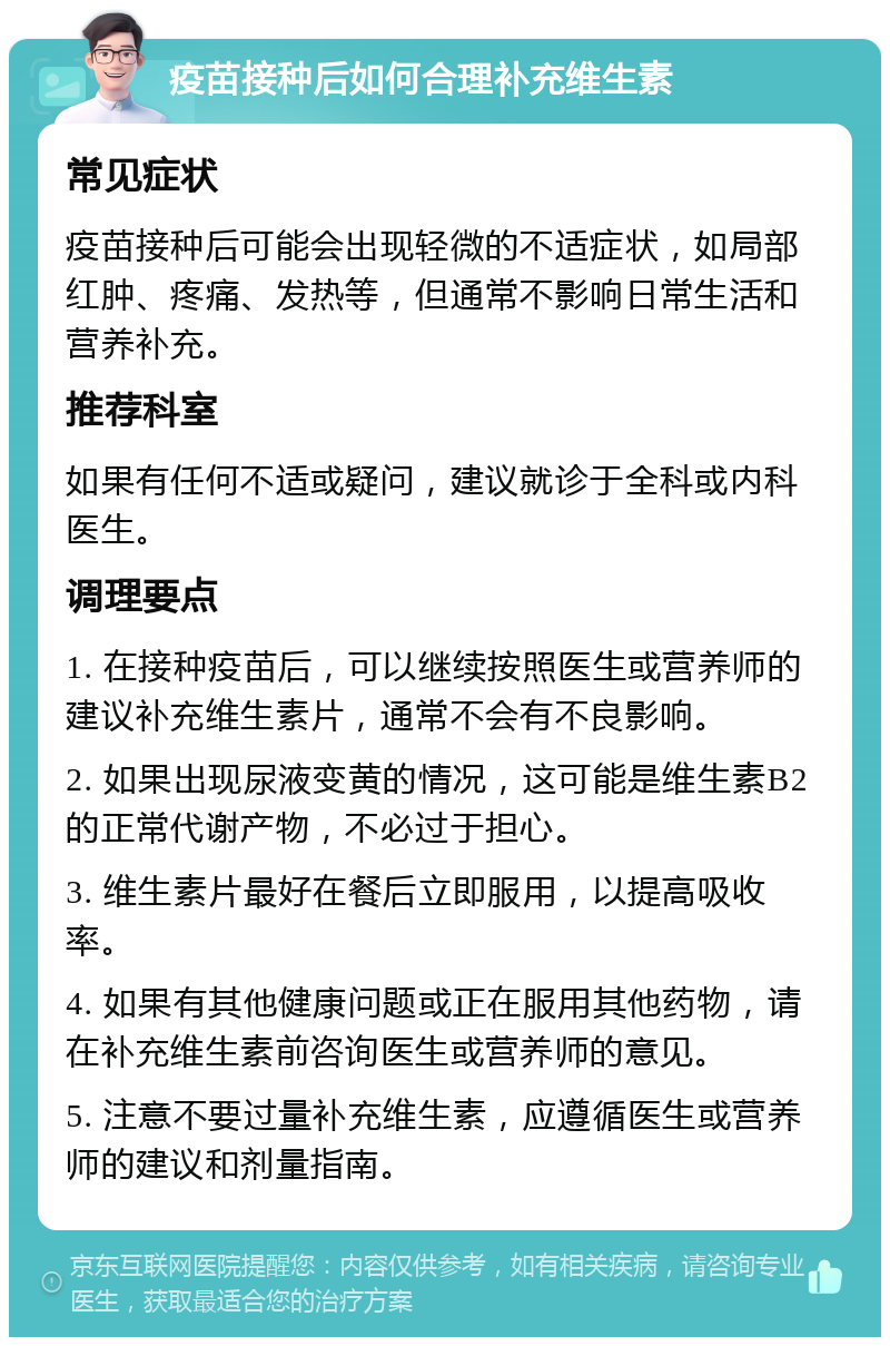 疫苗接种后如何合理补充维生素 常见症状 疫苗接种后可能会出现轻微的不适症状，如局部红肿、疼痛、发热等，但通常不影响日常生活和营养补充。 推荐科室 如果有任何不适或疑问，建议就诊于全科或内科医生。 调理要点 1. 在接种疫苗后，可以继续按照医生或营养师的建议补充维生素片，通常不会有不良影响。 2. 如果出现尿液变黄的情况，这可能是维生素B2的正常代谢产物，不必过于担心。 3. 维生素片最好在餐后立即服用，以提高吸收率。 4. 如果有其他健康问题或正在服用其他药物，请在补充维生素前咨询医生或营养师的意见。 5. 注意不要过量补充维生素，应遵循医生或营养师的建议和剂量指南。