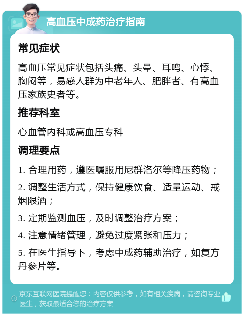 高血压中成药治疗指南 常见症状 高血压常见症状包括头痛、头晕、耳鸣、心悸、胸闷等，易感人群为中老年人、肥胖者、有高血压家族史者等。 推荐科室 心血管内科或高血压专科 调理要点 1. 合理用药，遵医嘱服用尼群洛尔等降压药物； 2. 调整生活方式，保持健康饮食、适量运动、戒烟限酒； 3. 定期监测血压，及时调整治疗方案； 4. 注意情绪管理，避免过度紧张和压力； 5. 在医生指导下，考虑中成药辅助治疗，如复方丹参片等。