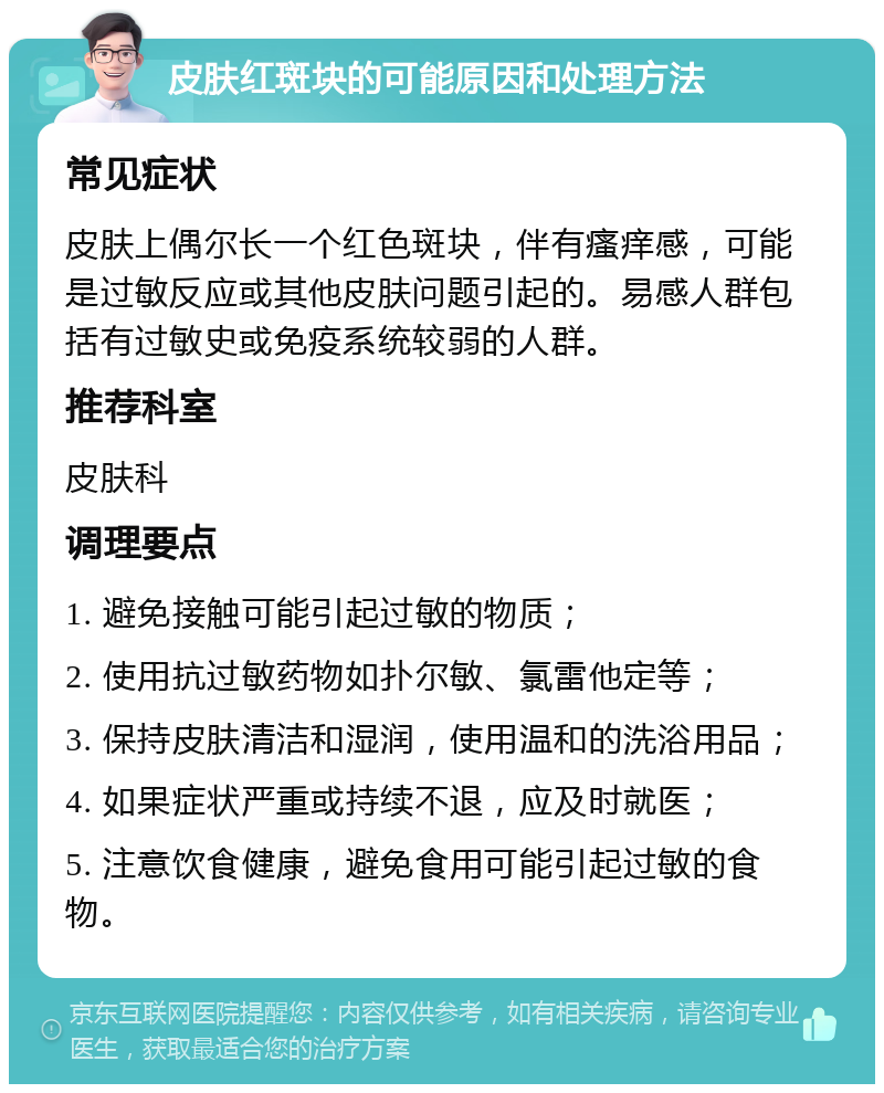 皮肤红斑块的可能原因和处理方法 常见症状 皮肤上偶尔长一个红色斑块，伴有瘙痒感，可能是过敏反应或其他皮肤问题引起的。易感人群包括有过敏史或免疫系统较弱的人群。 推荐科室 皮肤科 调理要点 1. 避免接触可能引起过敏的物质； 2. 使用抗过敏药物如扑尔敏、氯雷他定等； 3. 保持皮肤清洁和湿润，使用温和的洗浴用品； 4. 如果症状严重或持续不退，应及时就医； 5. 注意饮食健康，避免食用可能引起过敏的食物。