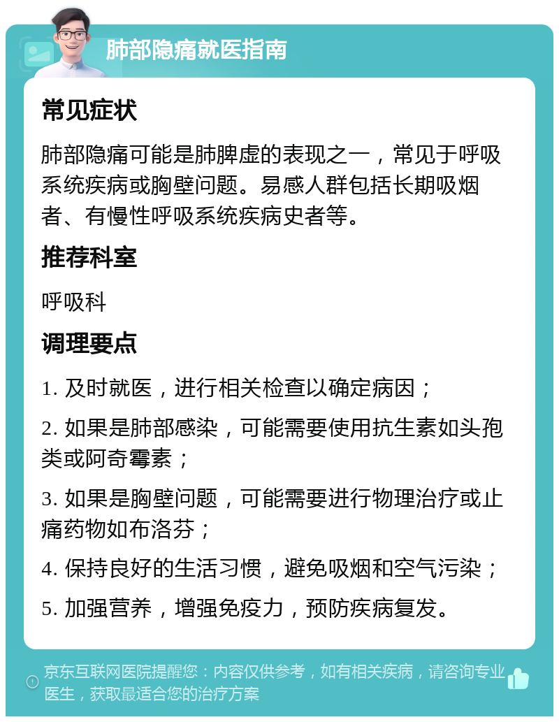 肺部隐痛就医指南 常见症状 肺部隐痛可能是肺脾虚的表现之一，常见于呼吸系统疾病或胸壁问题。易感人群包括长期吸烟者、有慢性呼吸系统疾病史者等。 推荐科室 呼吸科 调理要点 1. 及时就医，进行相关检查以确定病因； 2. 如果是肺部感染，可能需要使用抗生素如头孢类或阿奇霉素； 3. 如果是胸壁问题，可能需要进行物理治疗或止痛药物如布洛芬； 4. 保持良好的生活习惯，避免吸烟和空气污染； 5. 加强营养，增强免疫力，预防疾病复发。