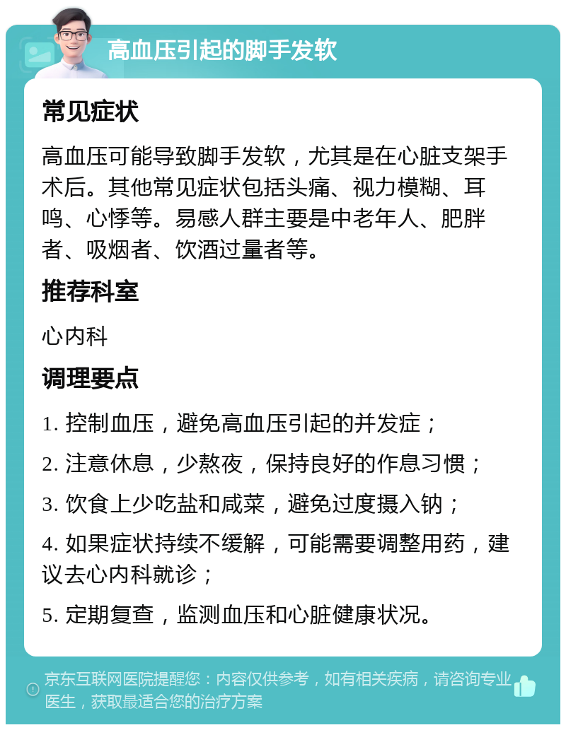 高血压引起的脚手发软 常见症状 高血压可能导致脚手发软，尤其是在心脏支架手术后。其他常见症状包括头痛、视力模糊、耳鸣、心悸等。易感人群主要是中老年人、肥胖者、吸烟者、饮酒过量者等。 推荐科室 心内科 调理要点 1. 控制血压，避免高血压引起的并发症； 2. 注意休息，少熬夜，保持良好的作息习惯； 3. 饮食上少吃盐和咸菜，避免过度摄入钠； 4. 如果症状持续不缓解，可能需要调整用药，建议去心内科就诊； 5. 定期复查，监测血压和心脏健康状况。