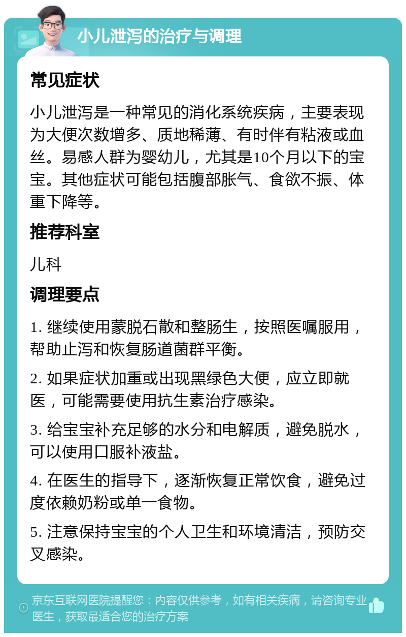 小儿泄泻的治疗与调理 常见症状 小儿泄泻是一种常见的消化系统疾病，主要表现为大便次数增多、质地稀薄、有时伴有粘液或血丝。易感人群为婴幼儿，尤其是10个月以下的宝宝。其他症状可能包括腹部胀气、食欲不振、体重下降等。 推荐科室 儿科 调理要点 1. 继续使用蒙脱石散和整肠生，按照医嘱服用，帮助止泻和恢复肠道菌群平衡。 2. 如果症状加重或出现黑绿色大便，应立即就医，可能需要使用抗生素治疗感染。 3. 给宝宝补充足够的水分和电解质，避免脱水，可以使用口服补液盐。 4. 在医生的指导下，逐渐恢复正常饮食，避免过度依赖奶粉或单一食物。 5. 注意保持宝宝的个人卫生和环境清洁，预防交叉感染。