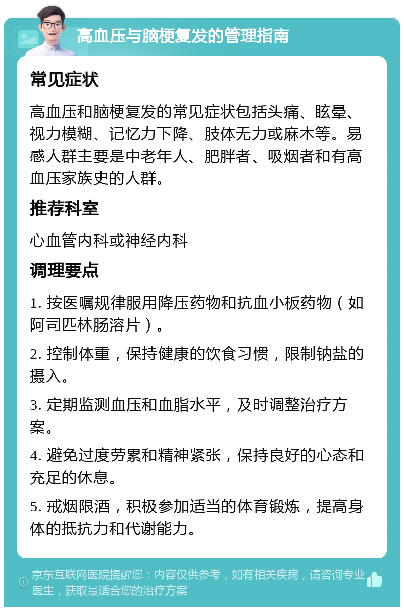 高血压与脑梗复发的管理指南 常见症状 高血压和脑梗复发的常见症状包括头痛、眩晕、视力模糊、记忆力下降、肢体无力或麻木等。易感人群主要是中老年人、肥胖者、吸烟者和有高血压家族史的人群。 推荐科室 心血管内科或神经内科 调理要点 1. 按医嘱规律服用降压药物和抗血小板药物（如阿司匹林肠溶片）。 2. 控制体重，保持健康的饮食习惯，限制钠盐的摄入。 3. 定期监测血压和血脂水平，及时调整治疗方案。 4. 避免过度劳累和精神紧张，保持良好的心态和充足的休息。 5. 戒烟限酒，积极参加适当的体育锻炼，提高身体的抵抗力和代谢能力。