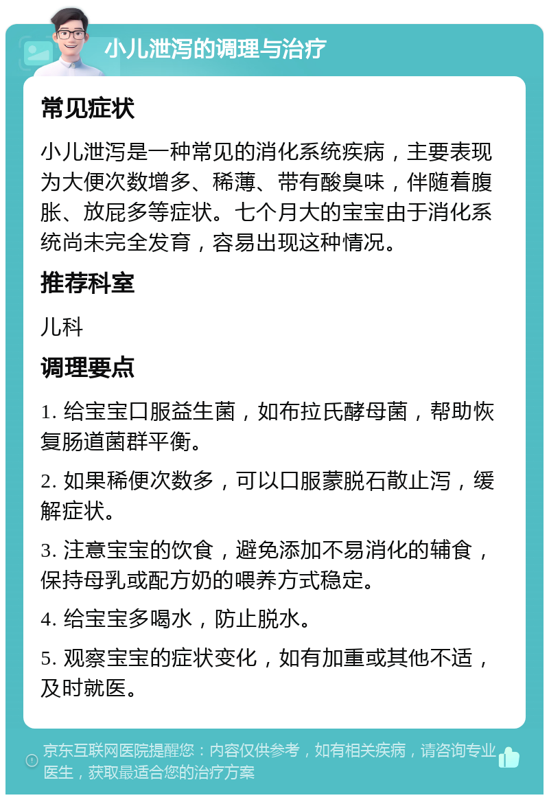 小儿泄泻的调理与治疗 常见症状 小儿泄泻是一种常见的消化系统疾病，主要表现为大便次数增多、稀薄、带有酸臭味，伴随着腹胀、放屁多等症状。七个月大的宝宝由于消化系统尚未完全发育，容易出现这种情况。 推荐科室 儿科 调理要点 1. 给宝宝口服益生菌，如布拉氏酵母菌，帮助恢复肠道菌群平衡。 2. 如果稀便次数多，可以口服蒙脱石散止泻，缓解症状。 3. 注意宝宝的饮食，避免添加不易消化的辅食，保持母乳或配方奶的喂养方式稳定。 4. 给宝宝多喝水，防止脱水。 5. 观察宝宝的症状变化，如有加重或其他不适，及时就医。