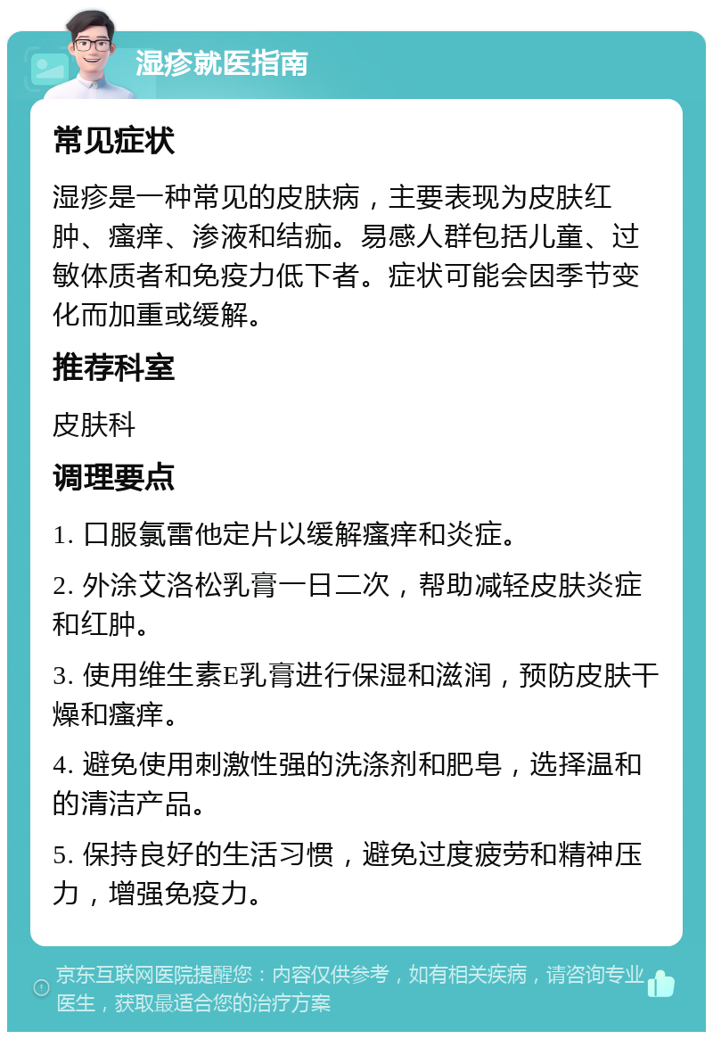 湿疹就医指南 常见症状 湿疹是一种常见的皮肤病，主要表现为皮肤红肿、瘙痒、渗液和结痂。易感人群包括儿童、过敏体质者和免疫力低下者。症状可能会因季节变化而加重或缓解。 推荐科室 皮肤科 调理要点 1. 口服氯雷他定片以缓解瘙痒和炎症。 2. 外涂艾洛松乳膏一日二次，帮助减轻皮肤炎症和红肿。 3. 使用维生素E乳膏进行保湿和滋润，预防皮肤干燥和瘙痒。 4. 避免使用刺激性强的洗涤剂和肥皂，选择温和的清洁产品。 5. 保持良好的生活习惯，避免过度疲劳和精神压力，增强免疫力。