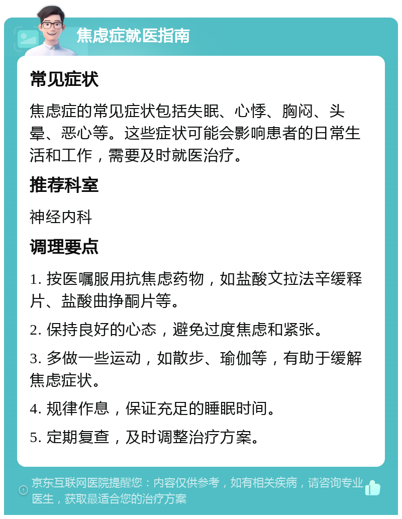 焦虑症就医指南 常见症状 焦虑症的常见症状包括失眠、心悸、胸闷、头晕、恶心等。这些症状可能会影响患者的日常生活和工作，需要及时就医治疗。 推荐科室 神经内科 调理要点 1. 按医嘱服用抗焦虑药物，如盐酸文拉法辛缓释片、盐酸曲挣酮片等。 2. 保持良好的心态，避免过度焦虑和紧张。 3. 多做一些运动，如散步、瑜伽等，有助于缓解焦虑症状。 4. 规律作息，保证充足的睡眠时间。 5. 定期复查，及时调整治疗方案。