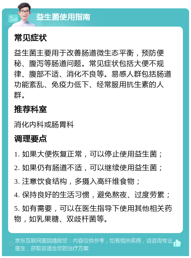 益生菌使用指南 常见症状 益生菌主要用于改善肠道微生态平衡，预防便秘、腹泻等肠道问题。常见症状包括大便不规律、腹部不适、消化不良等。易感人群包括肠道功能紊乱、免疫力低下、经常服用抗生素的人群。 推荐科室 消化内科或肠胃科 调理要点 1. 如果大便恢复正常，可以停止使用益生菌； 2. 如果仍有肠道不适，可以继续使用益生菌； 3. 注意饮食结构，多摄入高纤维食物； 4. 保持良好的生活习惯，避免熬夜、过度劳累； 5. 如有需要，可以在医生指导下使用其他相关药物，如乳果糖、双歧杆菌等。