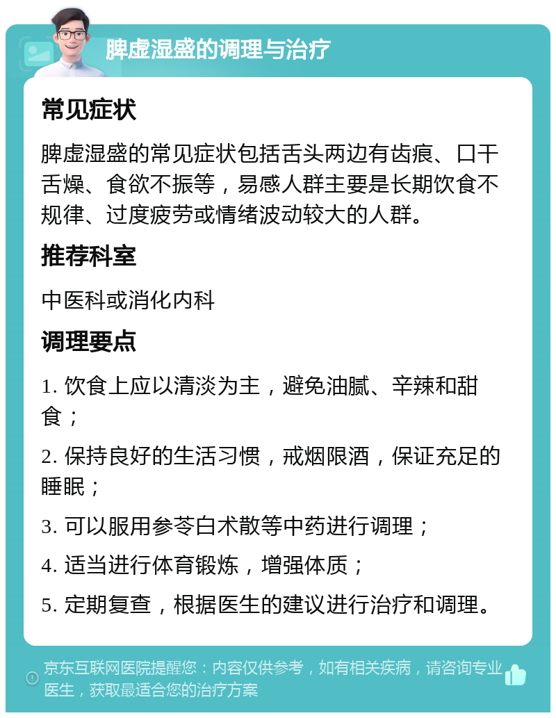 脾虚湿盛的调理与治疗 常见症状 脾虚湿盛的常见症状包括舌头两边有齿痕、口干舌燥、食欲不振等，易感人群主要是长期饮食不规律、过度疲劳或情绪波动较大的人群。 推荐科室 中医科或消化内科 调理要点 1. 饮食上应以清淡为主，避免油腻、辛辣和甜食； 2. 保持良好的生活习惯，戒烟限酒，保证充足的睡眠； 3. 可以服用参苓白术散等中药进行调理； 4. 适当进行体育锻炼，增强体质； 5. 定期复查，根据医生的建议进行治疗和调理。