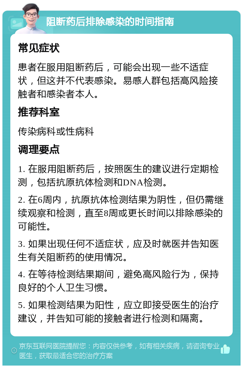 阻断药后排除感染的时间指南 常见症状 患者在服用阻断药后，可能会出现一些不适症状，但这并不代表感染。易感人群包括高风险接触者和感染者本人。 推荐科室 传染病科或性病科 调理要点 1. 在服用阻断药后，按照医生的建议进行定期检测，包括抗原抗体检测和DNA检测。 2. 在6周内，抗原抗体检测结果为阴性，但仍需继续观察和检测，直至8周或更长时间以排除感染的可能性。 3. 如果出现任何不适症状，应及时就医并告知医生有关阻断药的使用情况。 4. 在等待检测结果期间，避免高风险行为，保持良好的个人卫生习惯。 5. 如果检测结果为阳性，应立即接受医生的治疗建议，并告知可能的接触者进行检测和隔离。