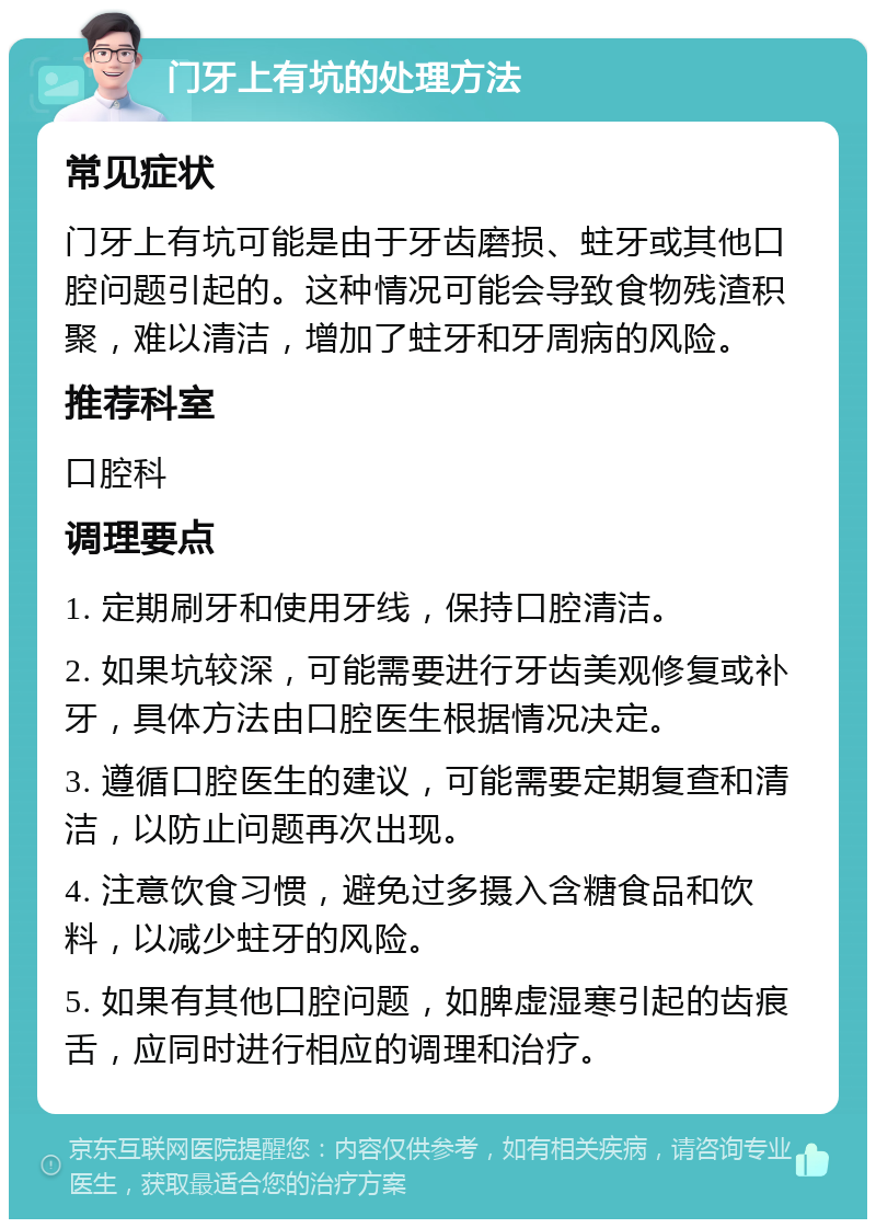 门牙上有坑的处理方法 常见症状 门牙上有坑可能是由于牙齿磨损、蛀牙或其他口腔问题引起的。这种情况可能会导致食物残渣积聚，难以清洁，增加了蛀牙和牙周病的风险。 推荐科室 口腔科 调理要点 1. 定期刷牙和使用牙线，保持口腔清洁。 2. 如果坑较深，可能需要进行牙齿美观修复或补牙，具体方法由口腔医生根据情况决定。 3. 遵循口腔医生的建议，可能需要定期复查和清洁，以防止问题再次出现。 4. 注意饮食习惯，避免过多摄入含糖食品和饮料，以减少蛀牙的风险。 5. 如果有其他口腔问题，如脾虚湿寒引起的齿痕舌，应同时进行相应的调理和治疗。