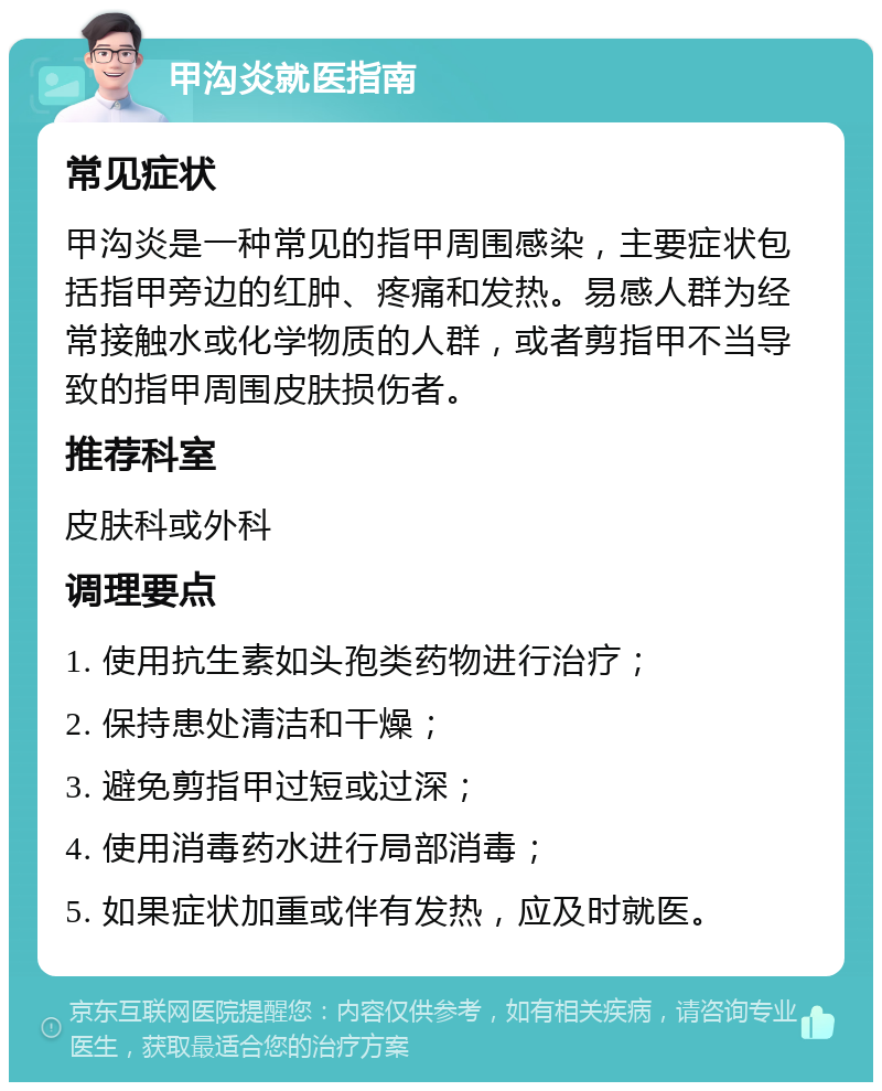 甲沟炎就医指南 常见症状 甲沟炎是一种常见的指甲周围感染，主要症状包括指甲旁边的红肿、疼痛和发热。易感人群为经常接触水或化学物质的人群，或者剪指甲不当导致的指甲周围皮肤损伤者。 推荐科室 皮肤科或外科 调理要点 1. 使用抗生素如头孢类药物进行治疗； 2. 保持患处清洁和干燥； 3. 避免剪指甲过短或过深； 4. 使用消毒药水进行局部消毒； 5. 如果症状加重或伴有发热，应及时就医。