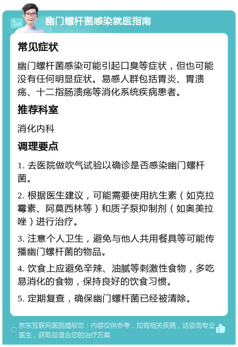 幽门螺杆菌感染就医指南 常见症状 幽门螺杆菌感染可能引起口臭等症状，但也可能没有任何明显症状。易感人群包括胃炎、胃溃疡、十二指肠溃疡等消化系统疾病患者。 推荐科室 消化内科 调理要点 1. 去医院做吹气试验以确诊是否感染幽门螺杆菌。 2. 根据医生建议，可能需要使用抗生素（如克拉霉素、阿莫西林等）和质子泵抑制剂（如奥美拉唑）进行治疗。 3. 注意个人卫生，避免与他人共用餐具等可能传播幽门螺杆菌的物品。 4. 饮食上应避免辛辣、油腻等刺激性食物，多吃易消化的食物，保持良好的饮食习惯。 5. 定期复查，确保幽门螺杆菌已经被清除。