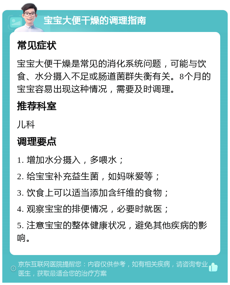 宝宝大便干燥的调理指南 常见症状 宝宝大便干燥是常见的消化系统问题，可能与饮食、水分摄入不足或肠道菌群失衡有关。8个月的宝宝容易出现这种情况，需要及时调理。 推荐科室 儿科 调理要点 1. 增加水分摄入，多喂水； 2. 给宝宝补充益生菌，如妈咪爱等； 3. 饮食上可以适当添加含纤维的食物； 4. 观察宝宝的排便情况，必要时就医； 5. 注意宝宝的整体健康状况，避免其他疾病的影响。