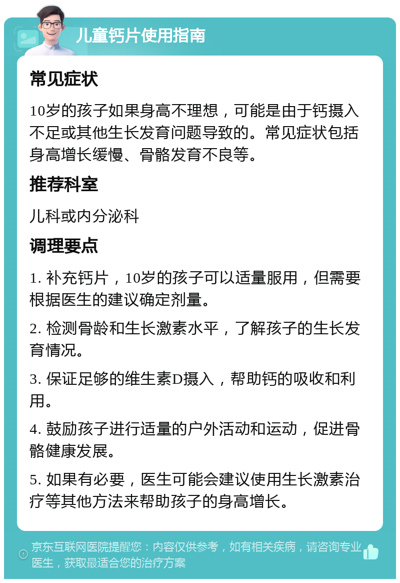 儿童钙片使用指南 常见症状 10岁的孩子如果身高不理想，可能是由于钙摄入不足或其他生长发育问题导致的。常见症状包括身高增长缓慢、骨骼发育不良等。 推荐科室 儿科或内分泌科 调理要点 1. 补充钙片，10岁的孩子可以适量服用，但需要根据医生的建议确定剂量。 2. 检测骨龄和生长激素水平，了解孩子的生长发育情况。 3. 保证足够的维生素D摄入，帮助钙的吸收和利用。 4. 鼓励孩子进行适量的户外活动和运动，促进骨骼健康发展。 5. 如果有必要，医生可能会建议使用生长激素治疗等其他方法来帮助孩子的身高增长。