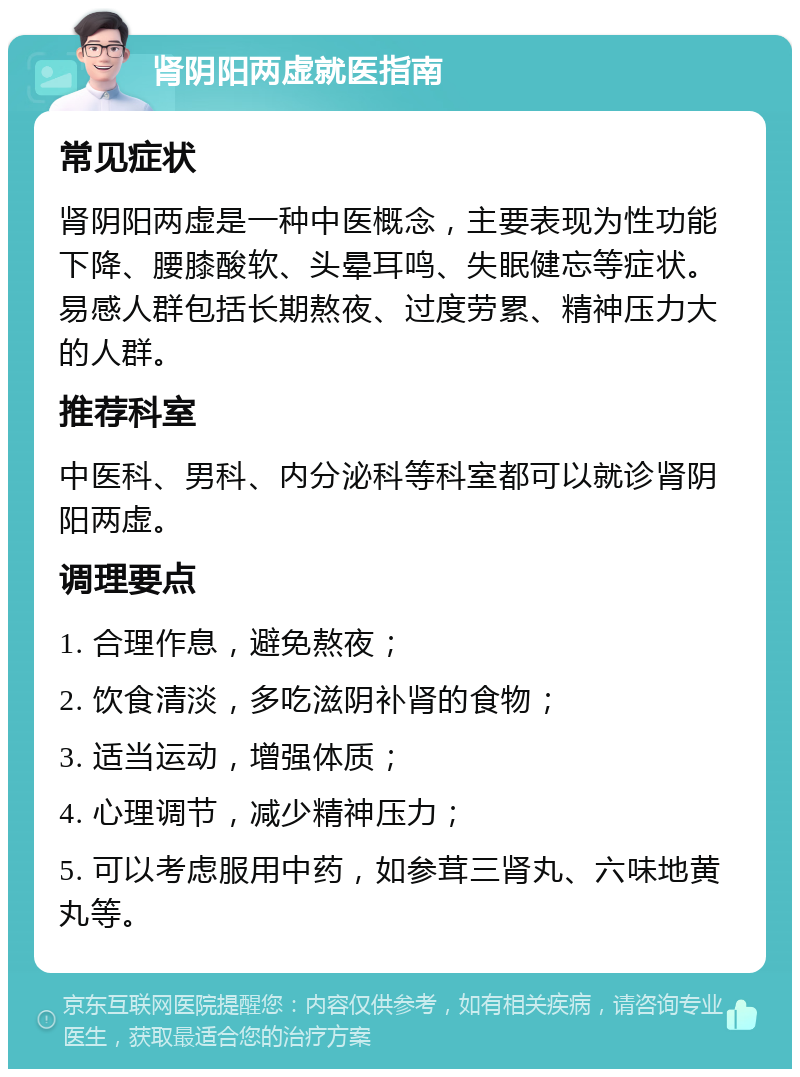 肾阴阳两虚就医指南 常见症状 肾阴阳两虚是一种中医概念，主要表现为性功能下降、腰膝酸软、头晕耳鸣、失眠健忘等症状。易感人群包括长期熬夜、过度劳累、精神压力大的人群。 推荐科室 中医科、男科、内分泌科等科室都可以就诊肾阴阳两虚。 调理要点 1. 合理作息，避免熬夜； 2. 饮食清淡，多吃滋阴补肾的食物； 3. 适当运动，增强体质； 4. 心理调节，减少精神压力； 5. 可以考虑服用中药，如参茸三肾丸、六味地黄丸等。