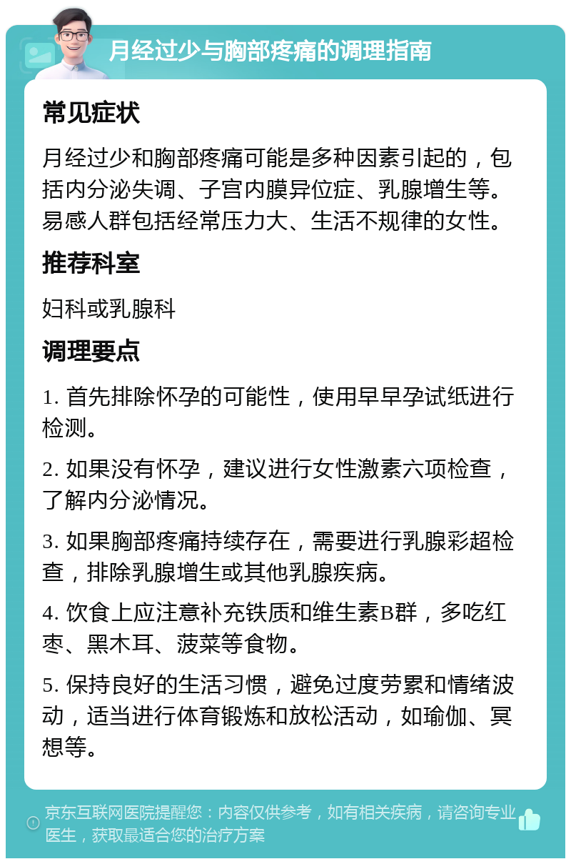 月经过少与胸部疼痛的调理指南 常见症状 月经过少和胸部疼痛可能是多种因素引起的，包括内分泌失调、子宫内膜异位症、乳腺增生等。易感人群包括经常压力大、生活不规律的女性。 推荐科室 妇科或乳腺科 调理要点 1. 首先排除怀孕的可能性，使用早早孕试纸进行检测。 2. 如果没有怀孕，建议进行女性激素六项检查，了解内分泌情况。 3. 如果胸部疼痛持续存在，需要进行乳腺彩超检查，排除乳腺增生或其他乳腺疾病。 4. 饮食上应注意补充铁质和维生素B群，多吃红枣、黑木耳、菠菜等食物。 5. 保持良好的生活习惯，避免过度劳累和情绪波动，适当进行体育锻炼和放松活动，如瑜伽、冥想等。