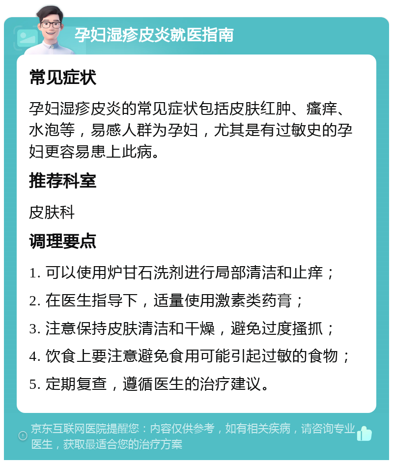 孕妇湿疹皮炎就医指南 常见症状 孕妇湿疹皮炎的常见症状包括皮肤红肿、瘙痒、水泡等，易感人群为孕妇，尤其是有过敏史的孕妇更容易患上此病。 推荐科室 皮肤科 调理要点 1. 可以使用炉甘石洗剂进行局部清洁和止痒； 2. 在医生指导下，适量使用激素类药膏； 3. 注意保持皮肤清洁和干燥，避免过度搔抓； 4. 饮食上要注意避免食用可能引起过敏的食物； 5. 定期复查，遵循医生的治疗建议。