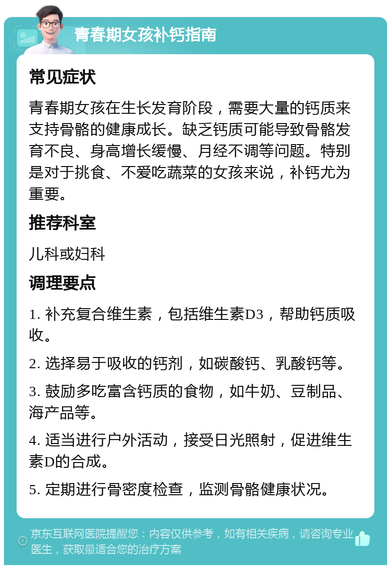 青春期女孩补钙指南 常见症状 青春期女孩在生长发育阶段，需要大量的钙质来支持骨骼的健康成长。缺乏钙质可能导致骨骼发育不良、身高增长缓慢、月经不调等问题。特别是对于挑食、不爱吃蔬菜的女孩来说，补钙尤为重要。 推荐科室 儿科或妇科 调理要点 1. 补充复合维生素，包括维生素D3，帮助钙质吸收。 2. 选择易于吸收的钙剂，如碳酸钙、乳酸钙等。 3. 鼓励多吃富含钙质的食物，如牛奶、豆制品、海产品等。 4. 适当进行户外活动，接受日光照射，促进维生素D的合成。 5. 定期进行骨密度检查，监测骨骼健康状况。