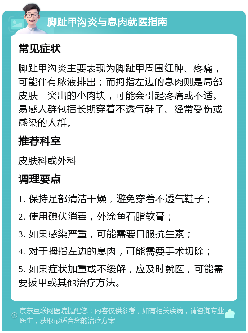 脚趾甲沟炎与息肉就医指南 常见症状 脚趾甲沟炎主要表现为脚趾甲周围红肿、疼痛，可能伴有脓液排出；而拇指左边的息肉则是局部皮肤上突出的小肉块，可能会引起疼痛或不适。易感人群包括长期穿着不透气鞋子、经常受伤或感染的人群。 推荐科室 皮肤科或外科 调理要点 1. 保持足部清洁干燥，避免穿着不透气鞋子； 2. 使用碘伏消毒，外涂鱼石脂软膏； 3. 如果感染严重，可能需要口服抗生素； 4. 对于拇指左边的息肉，可能需要手术切除； 5. 如果症状加重或不缓解，应及时就医，可能需要拔甲或其他治疗方法。