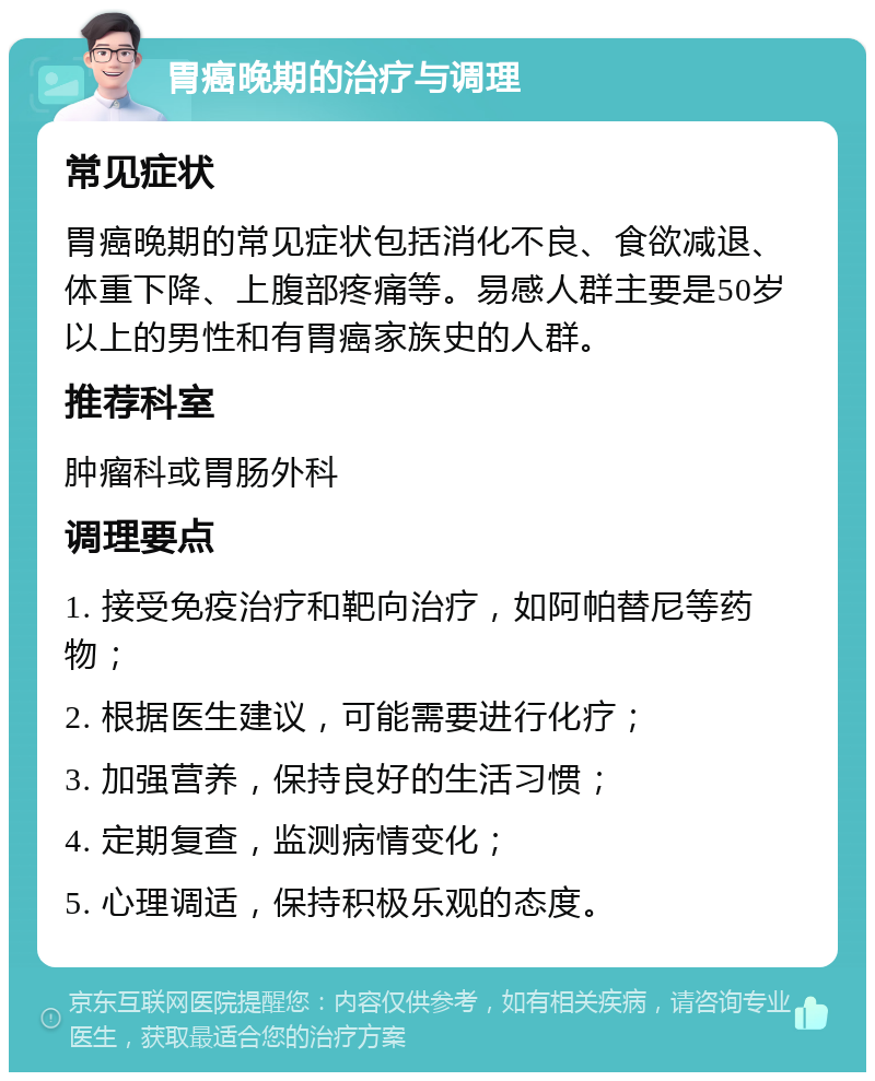 胃癌晚期的治疗与调理 常见症状 胃癌晚期的常见症状包括消化不良、食欲减退、体重下降、上腹部疼痛等。易感人群主要是50岁以上的男性和有胃癌家族史的人群。 推荐科室 肿瘤科或胃肠外科 调理要点 1. 接受免疫治疗和靶向治疗，如阿帕替尼等药物； 2. 根据医生建议，可能需要进行化疗； 3. 加强营养，保持良好的生活习惯； 4. 定期复查，监测病情变化； 5. 心理调适，保持积极乐观的态度。