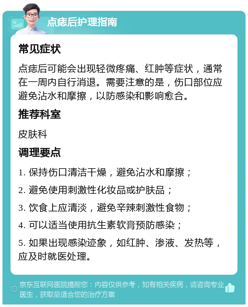 点痣后护理指南 常见症状 点痣后可能会出现轻微疼痛、红肿等症状，通常在一周内自行消退。需要注意的是，伤口部位应避免沾水和摩擦，以防感染和影响愈合。 推荐科室 皮肤科 调理要点 1. 保持伤口清洁干燥，避免沾水和摩擦； 2. 避免使用刺激性化妆品或护肤品； 3. 饮食上应清淡，避免辛辣刺激性食物； 4. 可以适当使用抗生素软膏预防感染； 5. 如果出现感染迹象，如红肿、渗液、发热等，应及时就医处理。