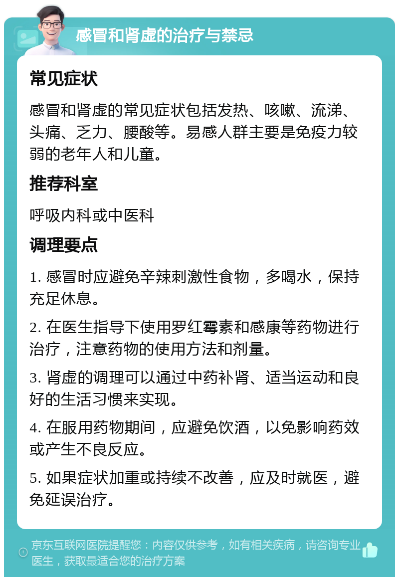 感冒和肾虚的治疗与禁忌 常见症状 感冒和肾虚的常见症状包括发热、咳嗽、流涕、头痛、乏力、腰酸等。易感人群主要是免疫力较弱的老年人和儿童。 推荐科室 呼吸内科或中医科 调理要点 1. 感冒时应避免辛辣刺激性食物，多喝水，保持充足休息。 2. 在医生指导下使用罗红霉素和感康等药物进行治疗，注意药物的使用方法和剂量。 3. 肾虚的调理可以通过中药补肾、适当运动和良好的生活习惯来实现。 4. 在服用药物期间，应避免饮酒，以免影响药效或产生不良反应。 5. 如果症状加重或持续不改善，应及时就医，避免延误治疗。