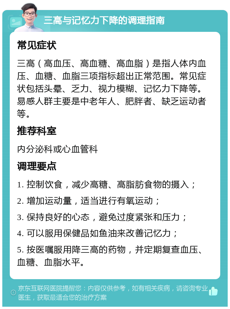 三高与记忆力下降的调理指南 常见症状 三高（高血压、高血糖、高血脂）是指人体内血压、血糖、血脂三项指标超出正常范围。常见症状包括头晕、乏力、视力模糊、记忆力下降等。易感人群主要是中老年人、肥胖者、缺乏运动者等。 推荐科室 内分泌科或心血管科 调理要点 1. 控制饮食，减少高糖、高脂肪食物的摄入； 2. 增加运动量，适当进行有氧运动； 3. 保持良好的心态，避免过度紧张和压力； 4. 可以服用保健品如鱼油来改善记忆力； 5. 按医嘱服用降三高的药物，并定期复查血压、血糖、血脂水平。