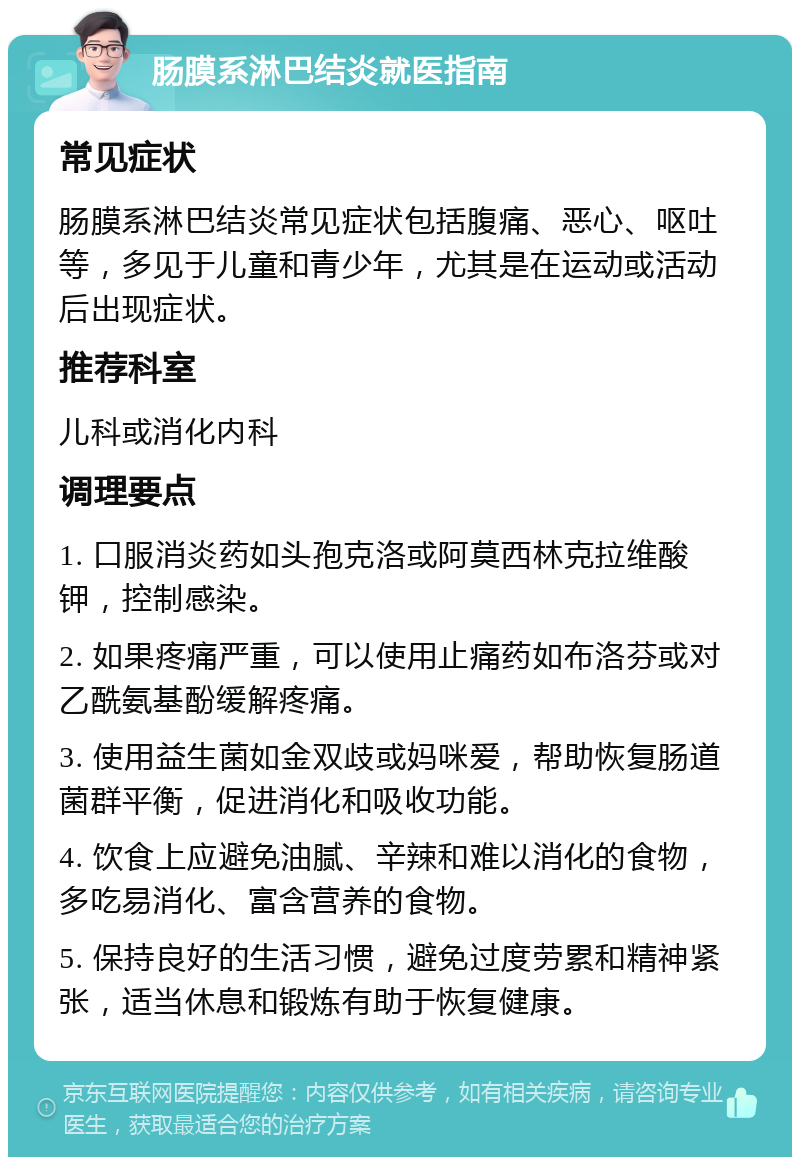 肠膜系淋巴结炎就医指南 常见症状 肠膜系淋巴结炎常见症状包括腹痛、恶心、呕吐等，多见于儿童和青少年，尤其是在运动或活动后出现症状。 推荐科室 儿科或消化内科 调理要点 1. 口服消炎药如头孢克洛或阿莫西林克拉维酸钾，控制感染。 2. 如果疼痛严重，可以使用止痛药如布洛芬或对乙酰氨基酚缓解疼痛。 3. 使用益生菌如金双歧或妈咪爱，帮助恢复肠道菌群平衡，促进消化和吸收功能。 4. 饮食上应避免油腻、辛辣和难以消化的食物，多吃易消化、富含营养的食物。 5. 保持良好的生活习惯，避免过度劳累和精神紧张，适当休息和锻炼有助于恢复健康。