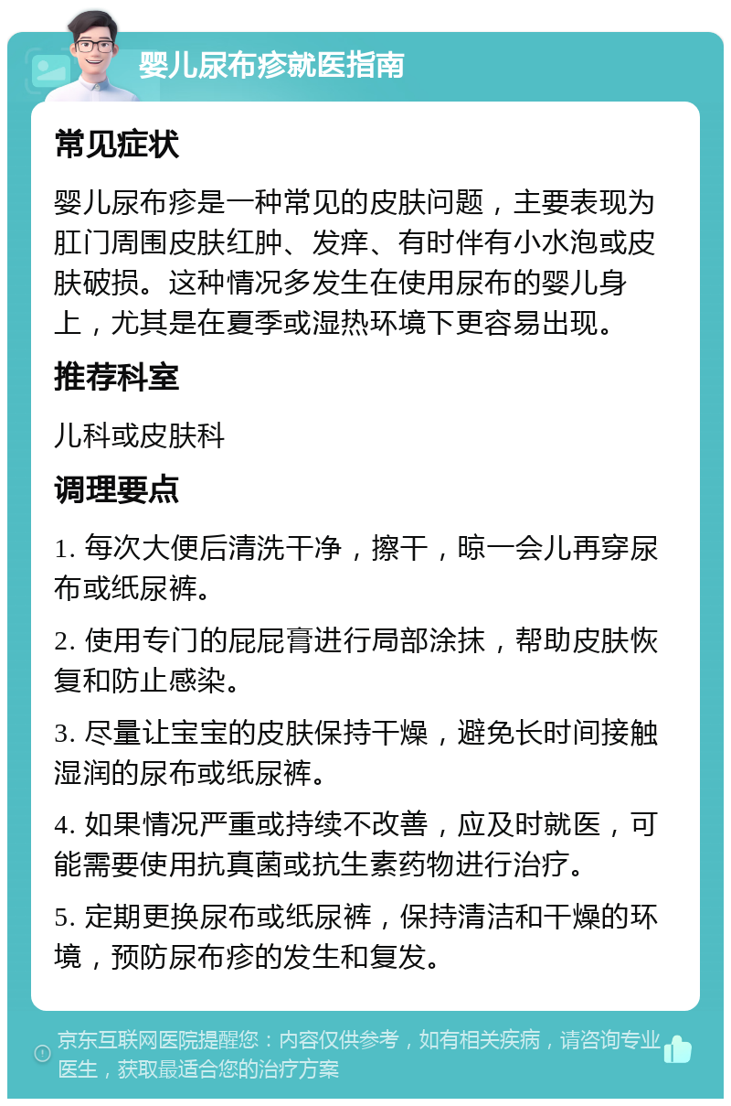 婴儿尿布疹就医指南 常见症状 婴儿尿布疹是一种常见的皮肤问题，主要表现为肛门周围皮肤红肿、发痒、有时伴有小水泡或皮肤破损。这种情况多发生在使用尿布的婴儿身上，尤其是在夏季或湿热环境下更容易出现。 推荐科室 儿科或皮肤科 调理要点 1. 每次大便后清洗干净，擦干，晾一会儿再穿尿布或纸尿裤。 2. 使用专门的屁屁膏进行局部涂抹，帮助皮肤恢复和防止感染。 3. 尽量让宝宝的皮肤保持干燥，避免长时间接触湿润的尿布或纸尿裤。 4. 如果情况严重或持续不改善，应及时就医，可能需要使用抗真菌或抗生素药物进行治疗。 5. 定期更换尿布或纸尿裤，保持清洁和干燥的环境，预防尿布疹的发生和复发。