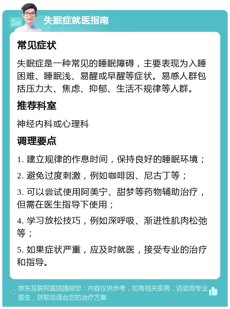 失眠症就医指南 常见症状 失眠症是一种常见的睡眠障碍，主要表现为入睡困难、睡眠浅、易醒或早醒等症状。易感人群包括压力大、焦虑、抑郁、生活不规律等人群。 推荐科室 神经内科或心理科 调理要点 1. 建立规律的作息时间，保持良好的睡眠环境； 2. 避免过度刺激，例如咖啡因、尼古丁等； 3. 可以尝试使用阿美宁、甜梦等药物辅助治疗，但需在医生指导下使用； 4. 学习放松技巧，例如深呼吸、渐进性肌肉松弛等； 5. 如果症状严重，应及时就医，接受专业的治疗和指导。