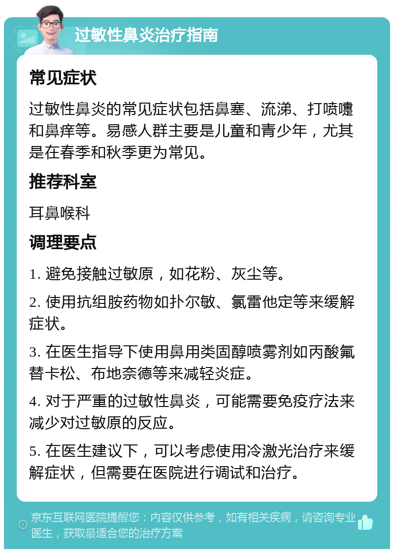 过敏性鼻炎治疗指南 常见症状 过敏性鼻炎的常见症状包括鼻塞、流涕、打喷嚏和鼻痒等。易感人群主要是儿童和青少年，尤其是在春季和秋季更为常见。 推荐科室 耳鼻喉科 调理要点 1. 避免接触过敏原，如花粉、灰尘等。 2. 使用抗组胺药物如扑尔敏、氯雷他定等来缓解症状。 3. 在医生指导下使用鼻用类固醇喷雾剂如丙酸氟替卡松、布地奈德等来减轻炎症。 4. 对于严重的过敏性鼻炎，可能需要免疫疗法来减少对过敏原的反应。 5. 在医生建议下，可以考虑使用冷激光治疗来缓解症状，但需要在医院进行调试和治疗。