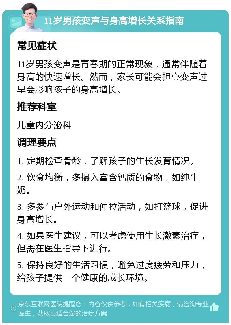 11岁男孩变声与身高增长关系指南 常见症状 11岁男孩变声是青春期的正常现象，通常伴随着身高的快速增长。然而，家长可能会担心变声过早会影响孩子的身高增长。 推荐科室 儿童内分泌科 调理要点 1. 定期检查骨龄，了解孩子的生长发育情况。 2. 饮食均衡，多摄入富含钙质的食物，如纯牛奶。 3. 多参与户外运动和伸拉活动，如打篮球，促进身高增长。 4. 如果医生建议，可以考虑使用生长激素治疗，但需在医生指导下进行。 5. 保持良好的生活习惯，避免过度疲劳和压力，给孩子提供一个健康的成长环境。