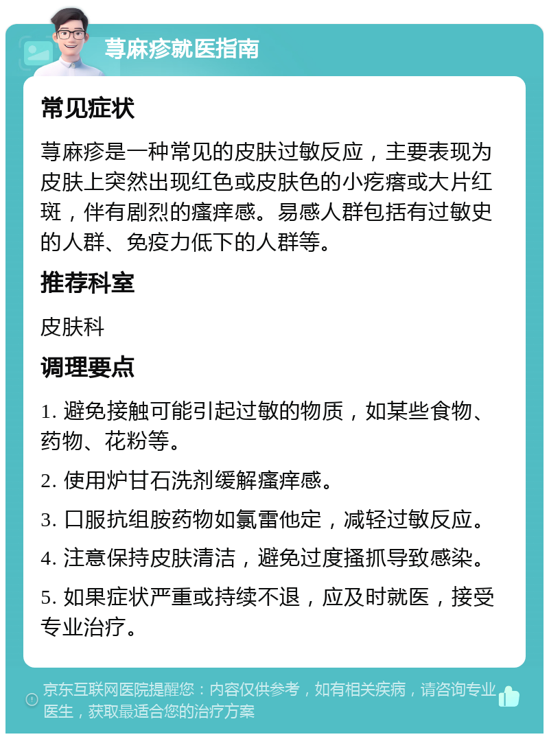 荨麻疹就医指南 常见症状 荨麻疹是一种常见的皮肤过敏反应，主要表现为皮肤上突然出现红色或皮肤色的小疙瘩或大片红斑，伴有剧烈的瘙痒感。易感人群包括有过敏史的人群、免疫力低下的人群等。 推荐科室 皮肤科 调理要点 1. 避免接触可能引起过敏的物质，如某些食物、药物、花粉等。 2. 使用炉甘石洗剂缓解瘙痒感。 3. 口服抗组胺药物如氯雷他定，减轻过敏反应。 4. 注意保持皮肤清洁，避免过度搔抓导致感染。 5. 如果症状严重或持续不退，应及时就医，接受专业治疗。