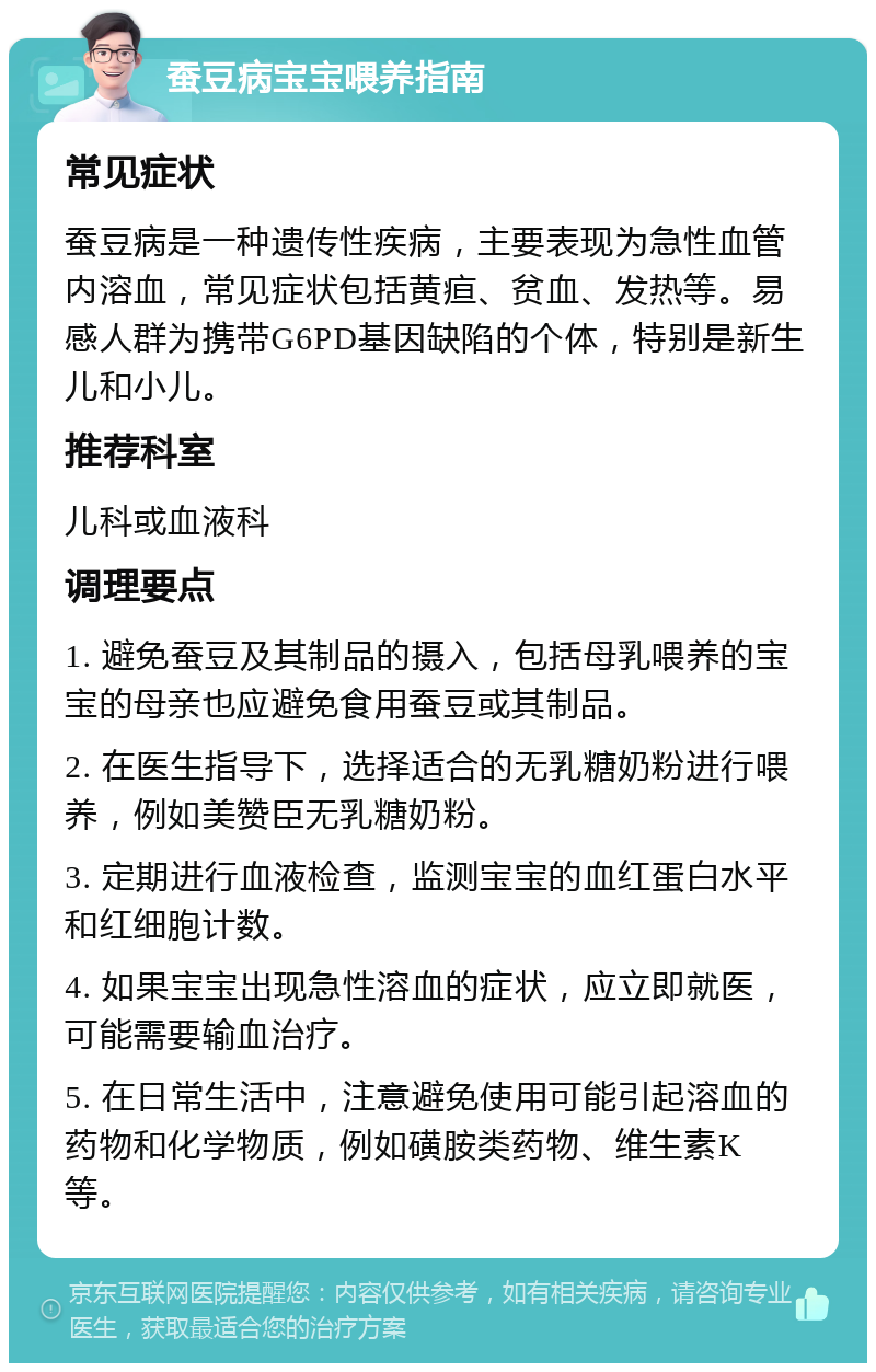 蚕豆病宝宝喂养指南 常见症状 蚕豆病是一种遗传性疾病，主要表现为急性血管内溶血，常见症状包括黄疸、贫血、发热等。易感人群为携带G6PD基因缺陷的个体，特别是新生儿和小儿。 推荐科室 儿科或血液科 调理要点 1. 避免蚕豆及其制品的摄入，包括母乳喂养的宝宝的母亲也应避免食用蚕豆或其制品。 2. 在医生指导下，选择适合的无乳糖奶粉进行喂养，例如美赞臣无乳糖奶粉。 3. 定期进行血液检查，监测宝宝的血红蛋白水平和红细胞计数。 4. 如果宝宝出现急性溶血的症状，应立即就医，可能需要输血治疗。 5. 在日常生活中，注意避免使用可能引起溶血的药物和化学物质，例如磺胺类药物、维生素K等。