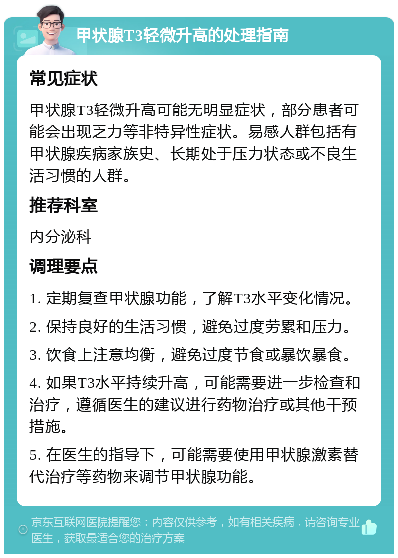 甲状腺T3轻微升高的处理指南 常见症状 甲状腺T3轻微升高可能无明显症状，部分患者可能会出现乏力等非特异性症状。易感人群包括有甲状腺疾病家族史、长期处于压力状态或不良生活习惯的人群。 推荐科室 内分泌科 调理要点 1. 定期复查甲状腺功能，了解T3水平变化情况。 2. 保持良好的生活习惯，避免过度劳累和压力。 3. 饮食上注意均衡，避免过度节食或暴饮暴食。 4. 如果T3水平持续升高，可能需要进一步检查和治疗，遵循医生的建议进行药物治疗或其他干预措施。 5. 在医生的指导下，可能需要使用甲状腺激素替代治疗等药物来调节甲状腺功能。