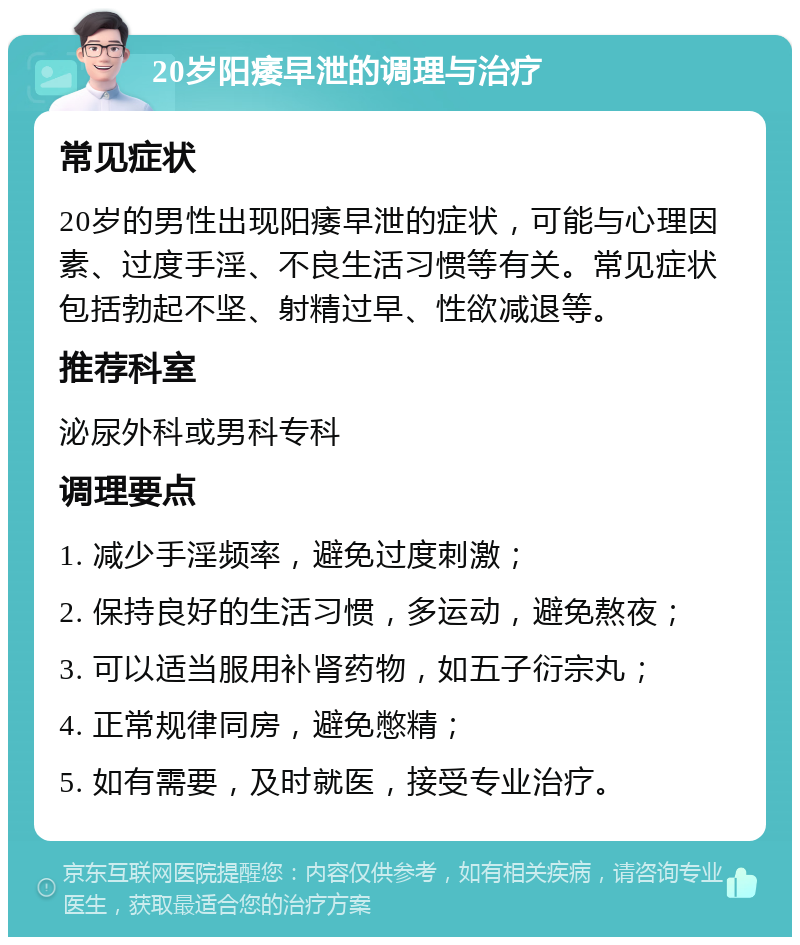 20岁阳痿早泄的调理与治疗 常见症状 20岁的男性出现阳痿早泄的症状，可能与心理因素、过度手淫、不良生活习惯等有关。常见症状包括勃起不坚、射精过早、性欲减退等。 推荐科室 泌尿外科或男科专科 调理要点 1. 减少手淫频率，避免过度刺激； 2. 保持良好的生活习惯，多运动，避免熬夜； 3. 可以适当服用补肾药物，如五子衍宗丸； 4. 正常规律同房，避免憋精； 5. 如有需要，及时就医，接受专业治疗。