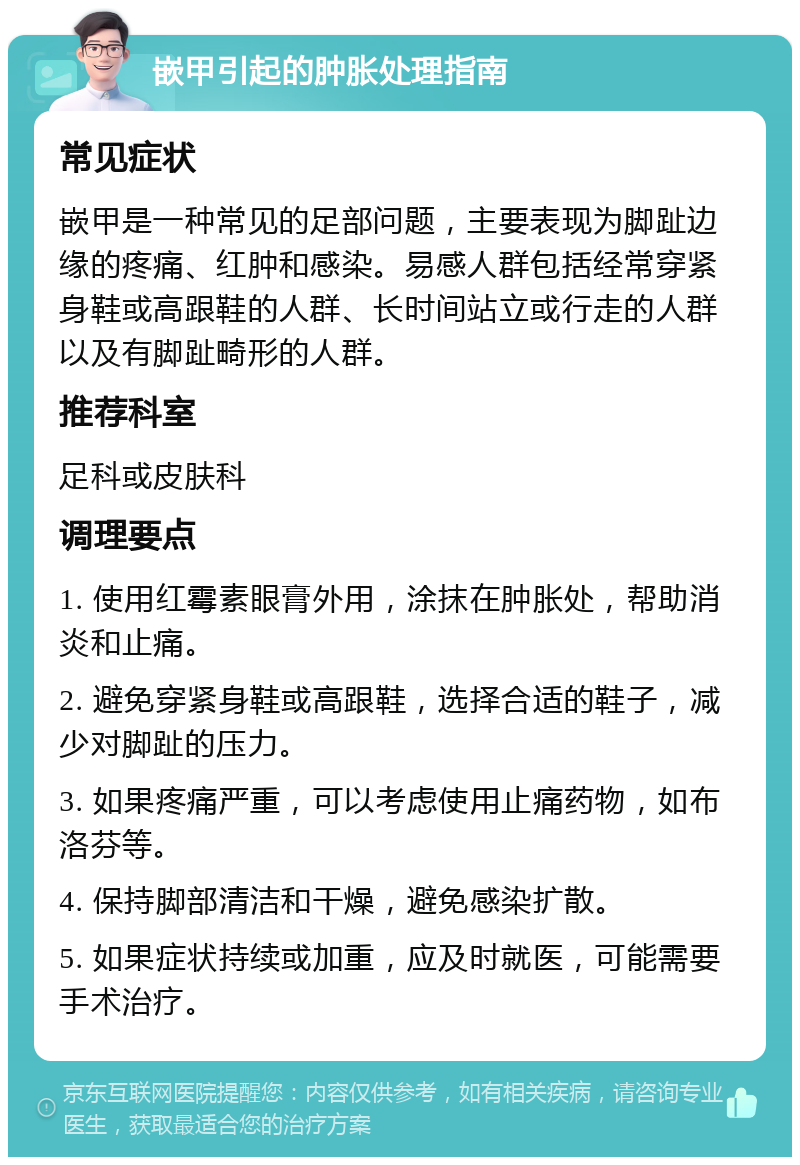 嵌甲引起的肿胀处理指南 常见症状 嵌甲是一种常见的足部问题，主要表现为脚趾边缘的疼痛、红肿和感染。易感人群包括经常穿紧身鞋或高跟鞋的人群、长时间站立或行走的人群以及有脚趾畸形的人群。 推荐科室 足科或皮肤科 调理要点 1. 使用红霉素眼膏外用，涂抹在肿胀处，帮助消炎和止痛。 2. 避免穿紧身鞋或高跟鞋，选择合适的鞋子，减少对脚趾的压力。 3. 如果疼痛严重，可以考虑使用止痛药物，如布洛芬等。 4. 保持脚部清洁和干燥，避免感染扩散。 5. 如果症状持续或加重，应及时就医，可能需要手术治疗。