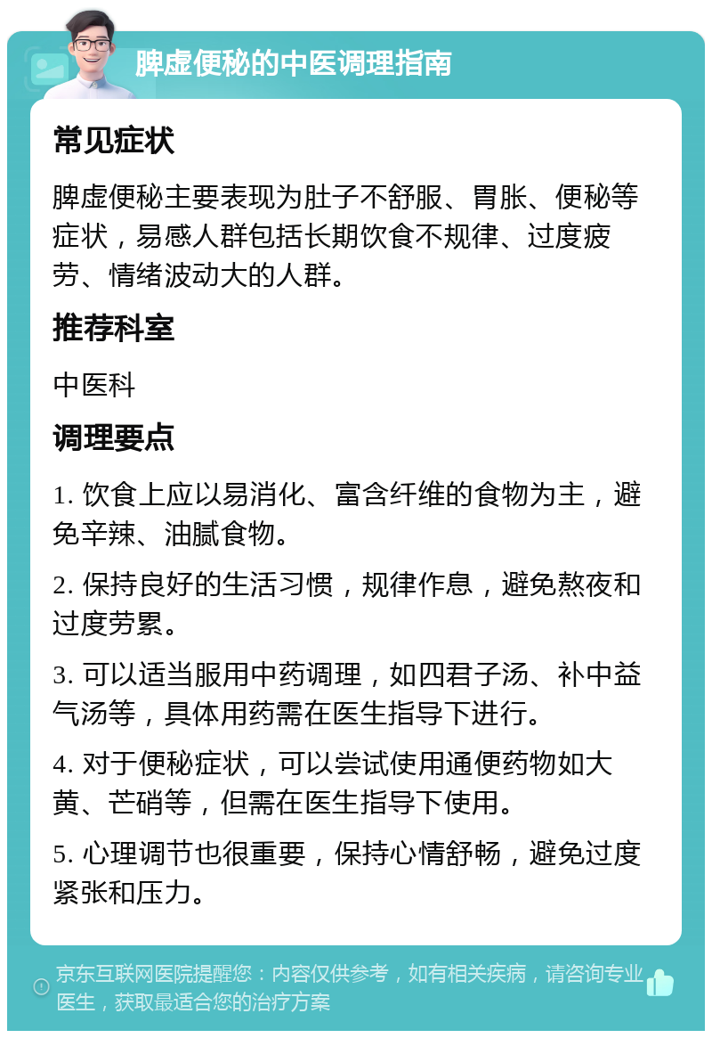 脾虚便秘的中医调理指南 常见症状 脾虚便秘主要表现为肚子不舒服、胃胀、便秘等症状，易感人群包括长期饮食不规律、过度疲劳、情绪波动大的人群。 推荐科室 中医科 调理要点 1. 饮食上应以易消化、富含纤维的食物为主，避免辛辣、油腻食物。 2. 保持良好的生活习惯，规律作息，避免熬夜和过度劳累。 3. 可以适当服用中药调理，如四君子汤、补中益气汤等，具体用药需在医生指导下进行。 4. 对于便秘症状，可以尝试使用通便药物如大黄、芒硝等，但需在医生指导下使用。 5. 心理调节也很重要，保持心情舒畅，避免过度紧张和压力。