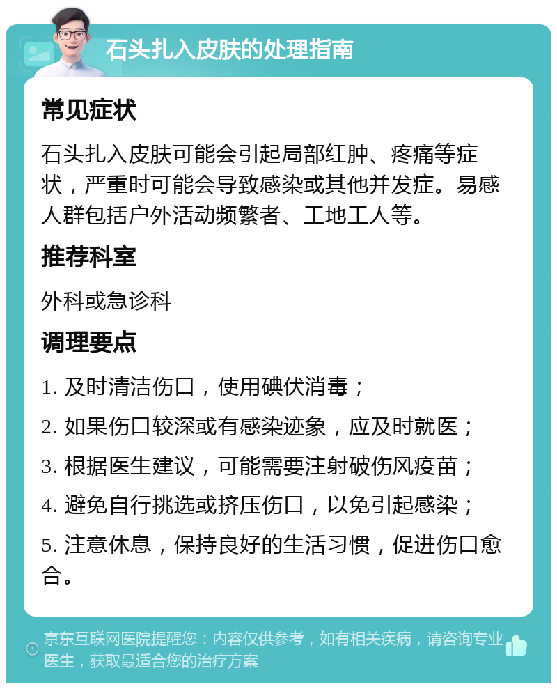 石头扎入皮肤的处理指南 常见症状 石头扎入皮肤可能会引起局部红肿、疼痛等症状，严重时可能会导致感染或其他并发症。易感人群包括户外活动频繁者、工地工人等。 推荐科室 外科或急诊科 调理要点 1. 及时清洁伤口，使用碘伏消毒； 2. 如果伤口较深或有感染迹象，应及时就医； 3. 根据医生建议，可能需要注射破伤风疫苗； 4. 避免自行挑选或挤压伤口，以免引起感染； 5. 注意休息，保持良好的生活习惯，促进伤口愈合。