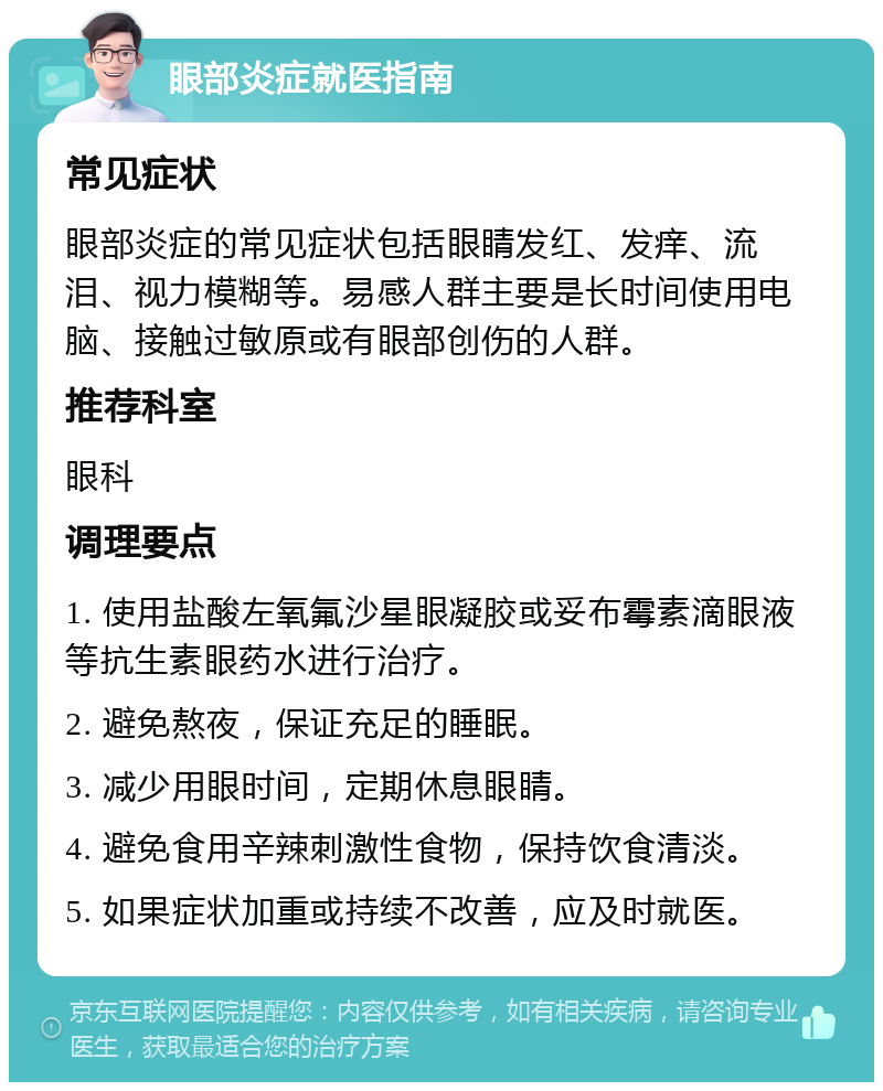 眼部炎症就医指南 常见症状 眼部炎症的常见症状包括眼睛发红、发痒、流泪、视力模糊等。易感人群主要是长时间使用电脑、接触过敏原或有眼部创伤的人群。 推荐科室 眼科 调理要点 1. 使用盐酸左氧氟沙星眼凝胶或妥布霉素滴眼液等抗生素眼药水进行治疗。 2. 避免熬夜，保证充足的睡眠。 3. 减少用眼时间，定期休息眼睛。 4. 避免食用辛辣刺激性食物，保持饮食清淡。 5. 如果症状加重或持续不改善，应及时就医。