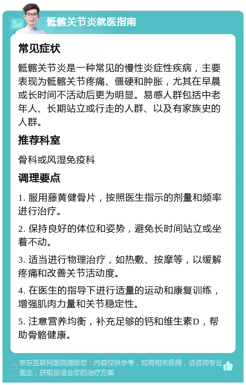 骶髂关节炎就医指南 常见症状 骶髂关节炎是一种常见的慢性炎症性疾病，主要表现为骶髂关节疼痛、僵硬和肿胀，尤其在早晨或长时间不活动后更为明显。易感人群包括中老年人、长期站立或行走的人群、以及有家族史的人群。 推荐科室 骨科或风湿免疫科 调理要点 1. 服用藤黄健骨片，按照医生指示的剂量和频率进行治疗。 2. 保持良好的体位和姿势，避免长时间站立或坐着不动。 3. 适当进行物理治疗，如热敷、按摩等，以缓解疼痛和改善关节活动度。 4. 在医生的指导下进行适量的运动和康复训练，增强肌肉力量和关节稳定性。 5. 注意营养均衡，补充足够的钙和维生素D，帮助骨骼健康。