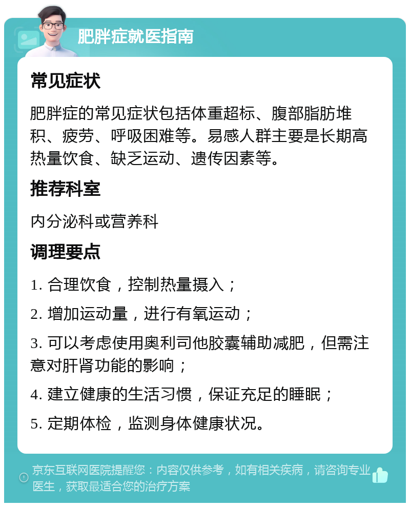 肥胖症就医指南 常见症状 肥胖症的常见症状包括体重超标、腹部脂肪堆积、疲劳、呼吸困难等。易感人群主要是长期高热量饮食、缺乏运动、遗传因素等。 推荐科室 内分泌科或营养科 调理要点 1. 合理饮食，控制热量摄入； 2. 增加运动量，进行有氧运动； 3. 可以考虑使用奥利司他胶囊辅助减肥，但需注意对肝肾功能的影响； 4. 建立健康的生活习惯，保证充足的睡眠； 5. 定期体检，监测身体健康状况。