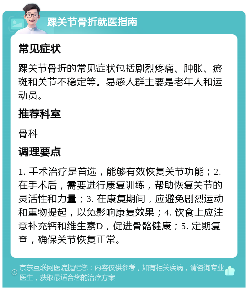 踝关节骨折就医指南 常见症状 踝关节骨折的常见症状包括剧烈疼痛、肿胀、瘀斑和关节不稳定等。易感人群主要是老年人和运动员。 推荐科室 骨科 调理要点 1. 手术治疗是首选，能够有效恢复关节功能；2. 在手术后，需要进行康复训练，帮助恢复关节的灵活性和力量；3. 在康复期间，应避免剧烈运动和重物提起，以免影响康复效果；4. 饮食上应注意补充钙和维生素D，促进骨骼健康；5. 定期复查，确保关节恢复正常。