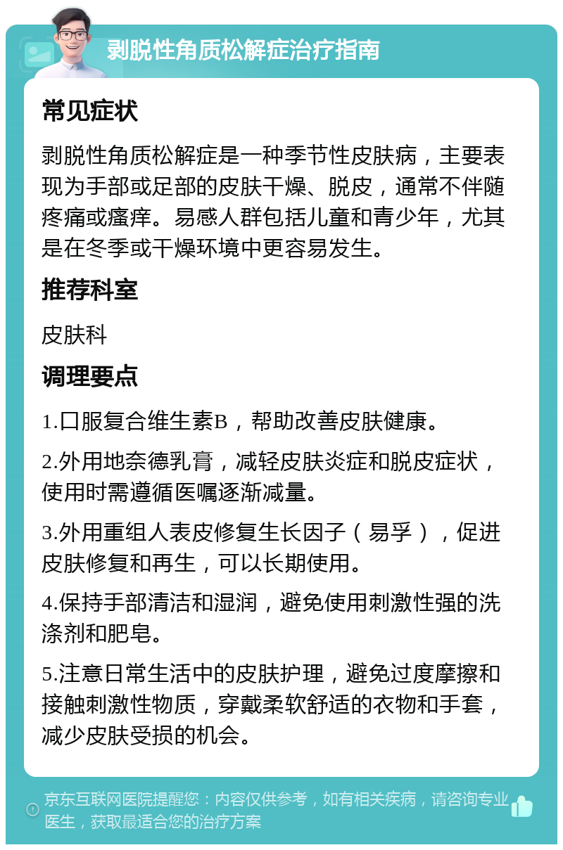 剥脱性角质松解症治疗指南 常见症状 剥脱性角质松解症是一种季节性皮肤病，主要表现为手部或足部的皮肤干燥、脱皮，通常不伴随疼痛或瘙痒。易感人群包括儿童和青少年，尤其是在冬季或干燥环境中更容易发生。 推荐科室 皮肤科 调理要点 1.口服复合维生素B，帮助改善皮肤健康。 2.外用地奈德乳膏，减轻皮肤炎症和脱皮症状，使用时需遵循医嘱逐渐减量。 3.外用重组人表皮修复生长因子（易孚），促进皮肤修复和再生，可以长期使用。 4.保持手部清洁和湿润，避免使用刺激性强的洗涤剂和肥皂。 5.注意日常生活中的皮肤护理，避免过度摩擦和接触刺激性物质，穿戴柔软舒适的衣物和手套，减少皮肤受损的机会。