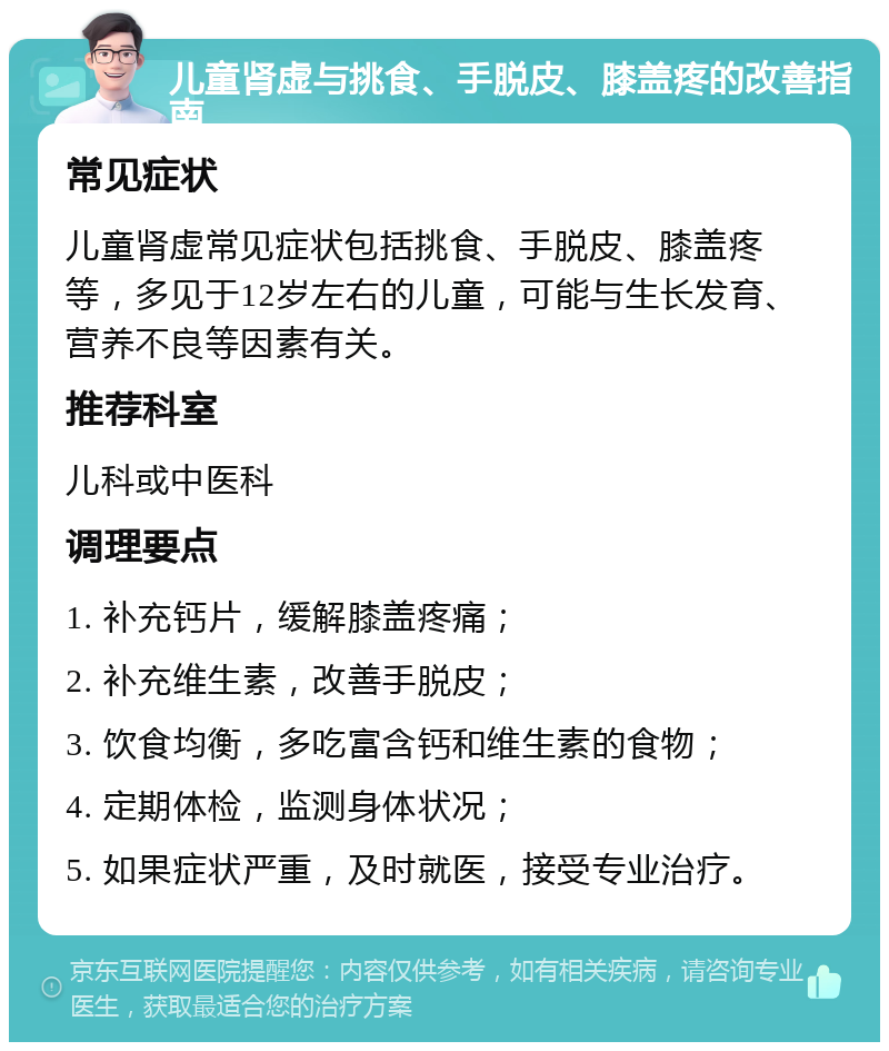 儿童肾虚与挑食、手脱皮、膝盖疼的改善指南 常见症状 儿童肾虚常见症状包括挑食、手脱皮、膝盖疼等，多见于12岁左右的儿童，可能与生长发育、营养不良等因素有关。 推荐科室 儿科或中医科 调理要点 1. 补充钙片，缓解膝盖疼痛； 2. 补充维生素，改善手脱皮； 3. 饮食均衡，多吃富含钙和维生素的食物； 4. 定期体检，监测身体状况； 5. 如果症状严重，及时就医，接受专业治疗。