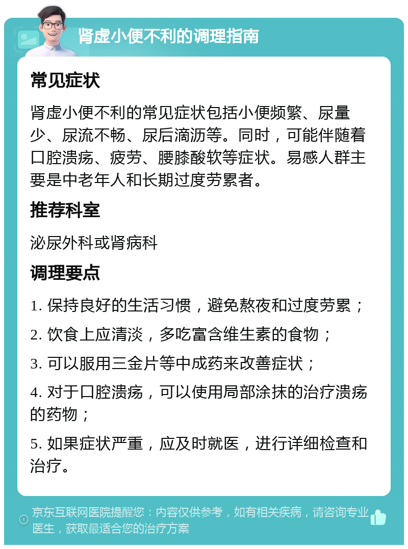 肾虚小便不利的调理指南 常见症状 肾虚小便不利的常见症状包括小便频繁、尿量少、尿流不畅、尿后滴沥等。同时，可能伴随着口腔溃疡、疲劳、腰膝酸软等症状。易感人群主要是中老年人和长期过度劳累者。 推荐科室 泌尿外科或肾病科 调理要点 1. 保持良好的生活习惯，避免熬夜和过度劳累； 2. 饮食上应清淡，多吃富含维生素的食物； 3. 可以服用三金片等中成药来改善症状； 4. 对于口腔溃疡，可以使用局部涂抹的治疗溃疡的药物； 5. 如果症状严重，应及时就医，进行详细检查和治疗。