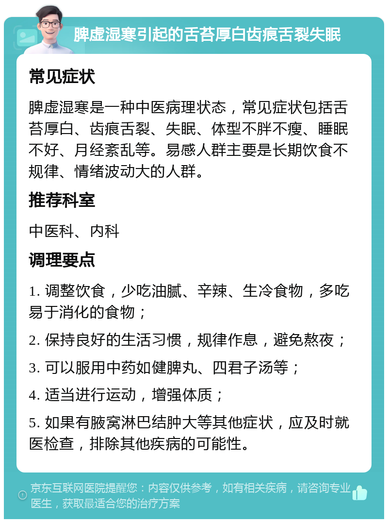 脾虚湿寒引起的舌苔厚白齿痕舌裂失眠 常见症状 脾虚湿寒是一种中医病理状态，常见症状包括舌苔厚白、齿痕舌裂、失眠、体型不胖不瘦、睡眠不好、月经紊乱等。易感人群主要是长期饮食不规律、情绪波动大的人群。 推荐科室 中医科、内科 调理要点 1. 调整饮食，少吃油腻、辛辣、生冷食物，多吃易于消化的食物； 2. 保持良好的生活习惯，规律作息，避免熬夜； 3. 可以服用中药如健脾丸、四君子汤等； 4. 适当进行运动，增强体质； 5. 如果有腋窝淋巴结肿大等其他症状，应及时就医检查，排除其他疾病的可能性。