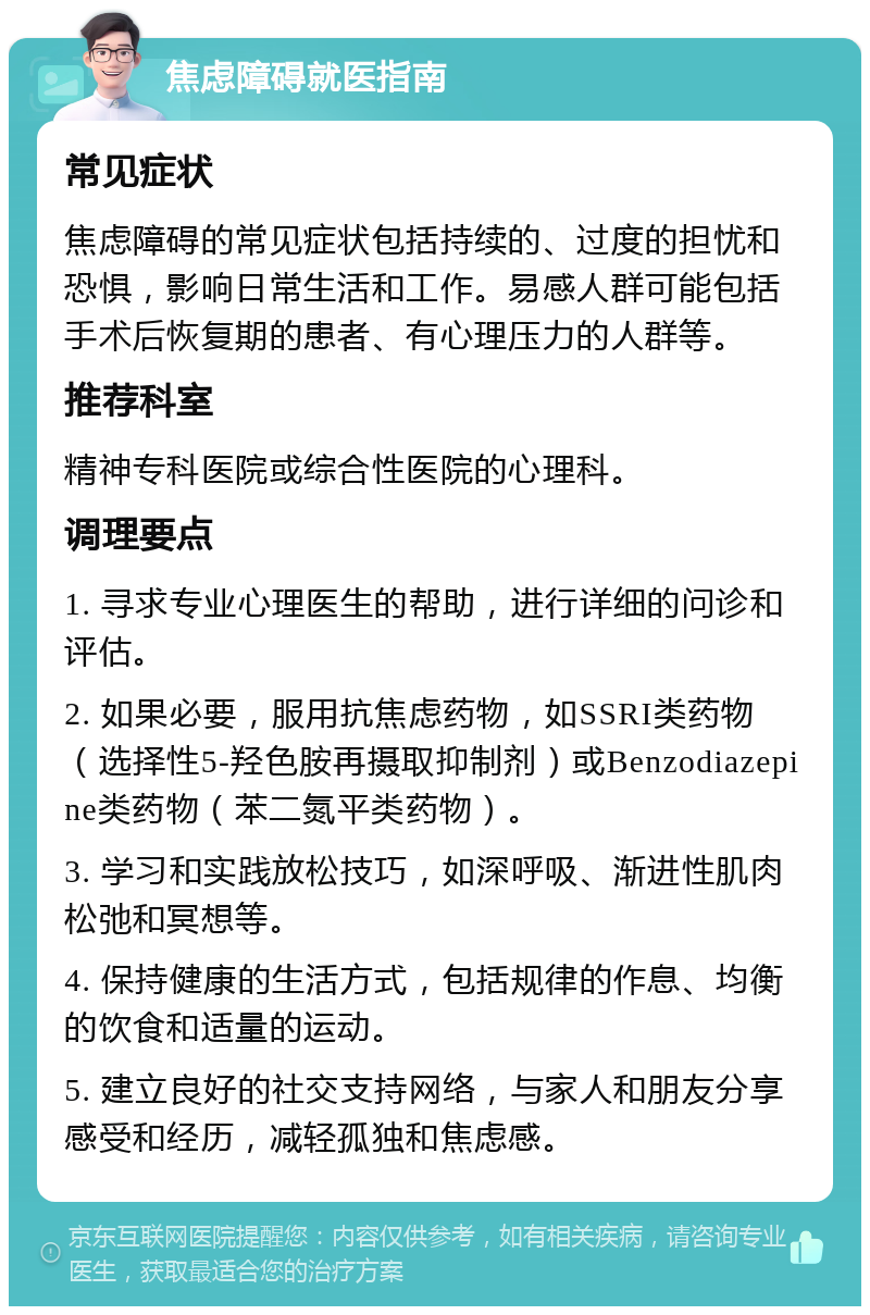 焦虑障碍就医指南 常见症状 焦虑障碍的常见症状包括持续的、过度的担忧和恐惧，影响日常生活和工作。易感人群可能包括手术后恢复期的患者、有心理压力的人群等。 推荐科室 精神专科医院或综合性医院的心理科。 调理要点 1. 寻求专业心理医生的帮助，进行详细的问诊和评估。 2. 如果必要，服用抗焦虑药物，如SSRI类药物（选择性5-羟色胺再摄取抑制剂）或Benzodiazepine类药物（苯二氮平类药物）。 3. 学习和实践放松技巧，如深呼吸、渐进性肌肉松弛和冥想等。 4. 保持健康的生活方式，包括规律的作息、均衡的饮食和适量的运动。 5. 建立良好的社交支持网络，与家人和朋友分享感受和经历，减轻孤独和焦虑感。