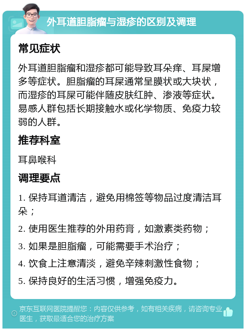 外耳道胆脂瘤与湿疹的区别及调理 常见症状 外耳道胆脂瘤和湿疹都可能导致耳朵痒、耳屎增多等症状。胆脂瘤的耳屎通常呈膜状或大块状，而湿疹的耳屎可能伴随皮肤红肿、渗液等症状。易感人群包括长期接触水或化学物质、免疫力较弱的人群。 推荐科室 耳鼻喉科 调理要点 1. 保持耳道清洁，避免用棉签等物品过度清洁耳朵； 2. 使用医生推荐的外用药膏，如激素类药物； 3. 如果是胆脂瘤，可能需要手术治疗； 4. 饮食上注意清淡，避免辛辣刺激性食物； 5. 保持良好的生活习惯，增强免疫力。