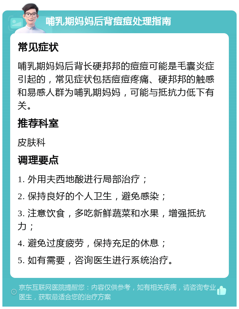 哺乳期妈妈后背痘痘处理指南 常见症状 哺乳期妈妈后背长硬邦邦的痘痘可能是毛囊炎症引起的，常见症状包括痘痘疼痛、硬邦邦的触感和易感人群为哺乳期妈妈，可能与抵抗力低下有关。 推荐科室 皮肤科 调理要点 1. 外用夫西地酸进行局部治疗； 2. 保持良好的个人卫生，避免感染； 3. 注意饮食，多吃新鲜蔬菜和水果，增强抵抗力； 4. 避免过度疲劳，保持充足的休息； 5. 如有需要，咨询医生进行系统治疗。